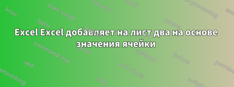 Excel Excel добавляет на лист два на основе значения ячейки