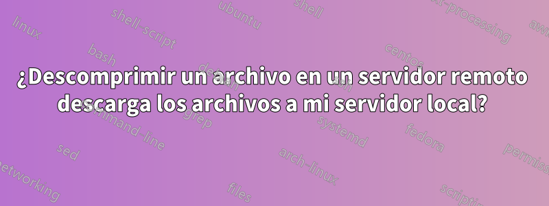 ¿Descomprimir un archivo en un servidor remoto descarga los archivos a mi servidor local?