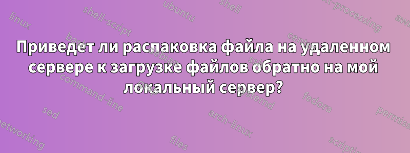 Приведет ли распаковка файла на удаленном сервере к загрузке файлов обратно на мой локальный сервер?