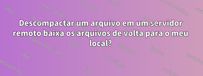 Descompactar um arquivo em um servidor remoto baixa os arquivos de volta para o meu local?