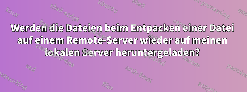 Werden die Dateien beim Entpacken einer Datei auf einem Remote-Server wieder auf meinen lokalen Server heruntergeladen?