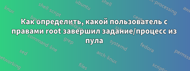 Как определить, какой пользователь с правами root завершил задание/процесс из пула