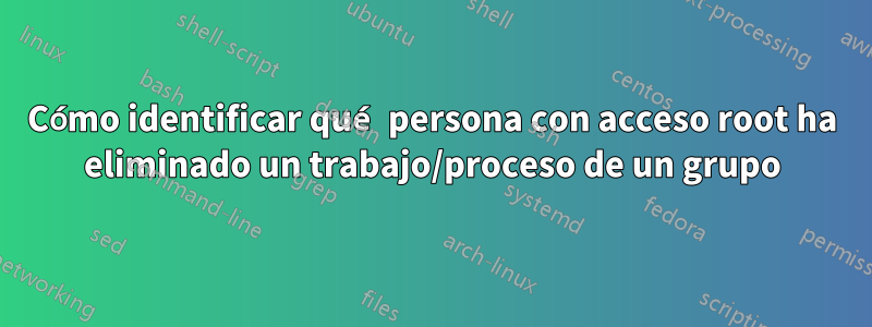 Cómo identificar qué persona con acceso root ha eliminado un trabajo/proceso de un grupo