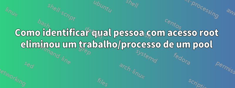 Como identificar qual pessoa com acesso root eliminou um trabalho/processo de um pool