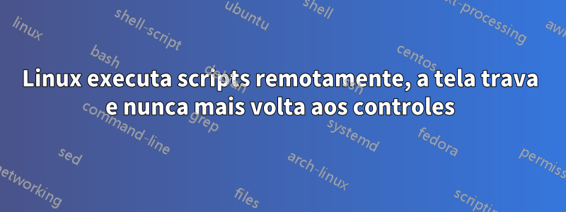 Linux executa scripts remotamente, a tela trava e nunca mais volta aos controles