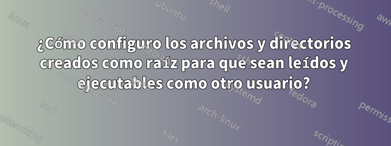 ¿Cómo configuro los archivos y directorios creados como raíz para que sean leídos y ejecutables como otro usuario?