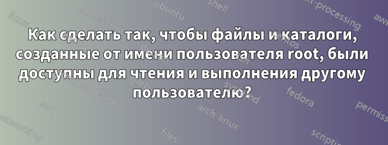 Как сделать так, чтобы файлы и каталоги, созданные от имени пользователя root, были доступны для чтения и выполнения другому пользователю?