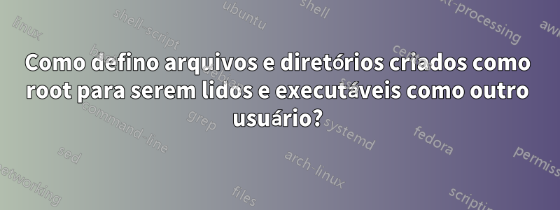 Como defino arquivos e diretórios criados como root para serem lidos e executáveis ​​como outro usuário?