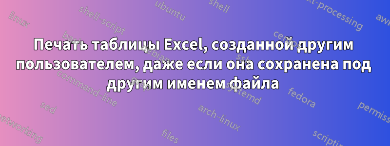 Печать таблицы Excel, созданной другим пользователем, даже если она сохранена под другим именем файла