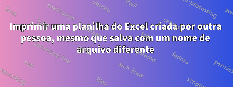 Imprimir uma planilha do Excel criada por outra pessoa, mesmo que salva com um nome de arquivo diferente