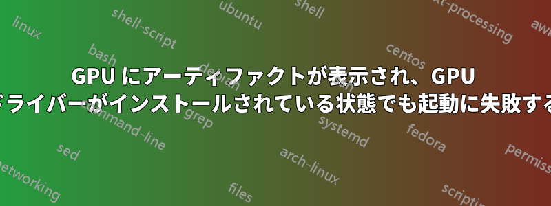 GPU にアーティファクトが表示され、GPU ドライバーがインストールされている状態でも起動に失敗する