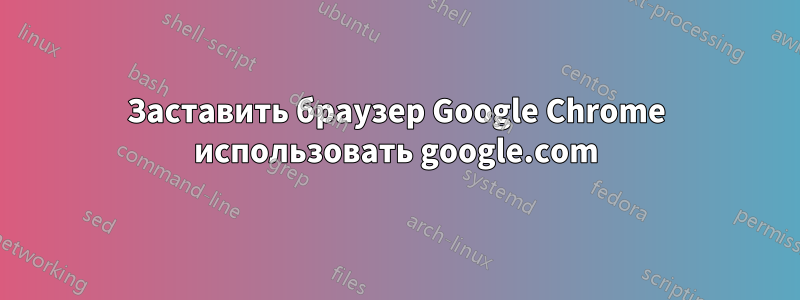 Заставить браузер Google Chrome использовать google.com