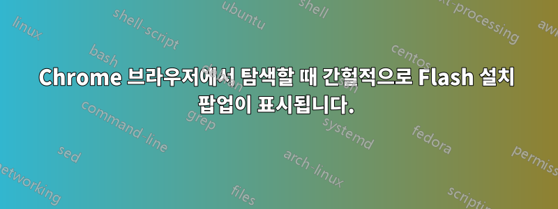 Chrome 브라우저에서 탐색할 때 간헐적으로 Flash 설치 팝업이 표시됩니다.