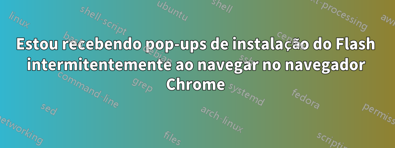 Estou recebendo pop-ups de instalação do Flash intermitentemente ao navegar no navegador Chrome