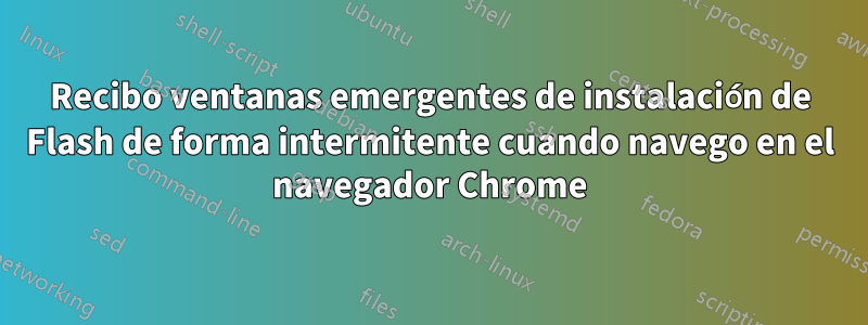 Recibo ventanas emergentes de instalación de Flash de forma intermitente cuando navego en el navegador Chrome