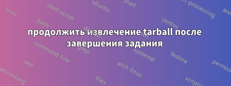 продолжить извлечение tarball после завершения задания