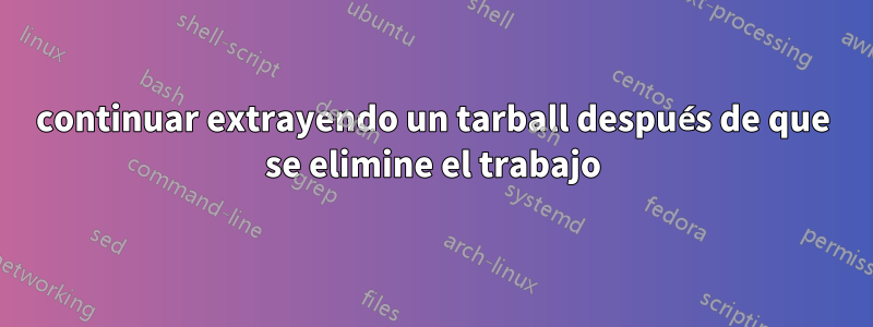 continuar extrayendo un tarball después de que se elimine el trabajo