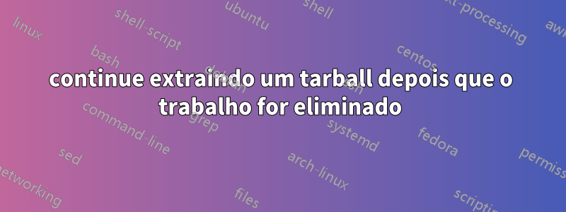 continue extraindo um tarball depois que o trabalho for eliminado