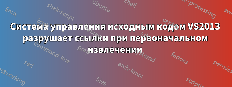 Система управления исходным кодом VS2013 разрушает ссылки при первоначальном извлечении