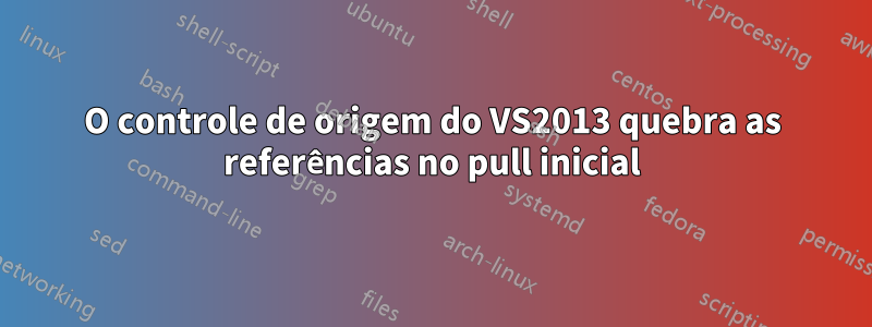 O controle de origem do VS2013 quebra as referências no pull inicial