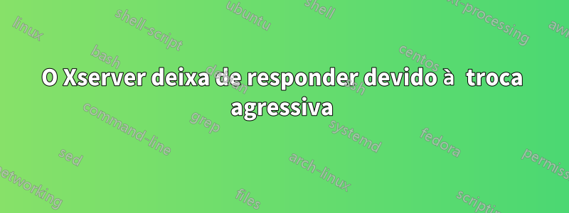 O Xserver deixa de responder devido à troca agressiva