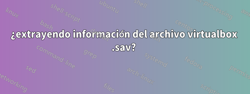 ¿extrayendo información del archivo virtualbox .sav?