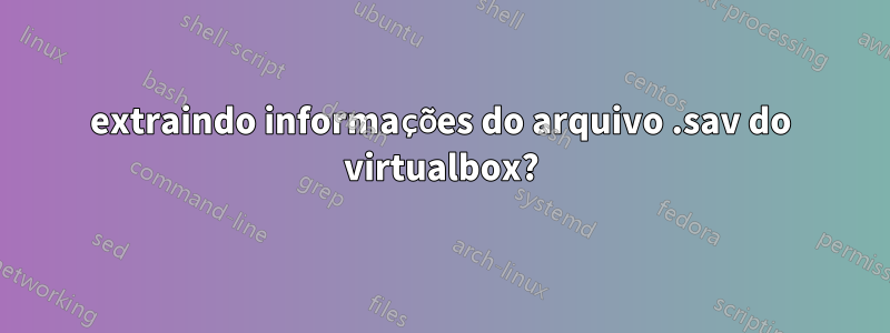 extraindo informações do arquivo .sav do virtualbox?