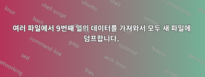 여러 파일에서 9번째 열의 데이터를 가져와서 모두 새 파일에 덤프합니다.