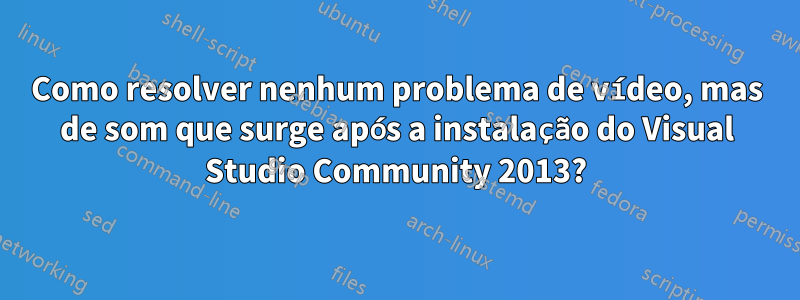 Como resolver nenhum problema de vídeo, mas de som que surge após a instalação do Visual Studio Community 2013?