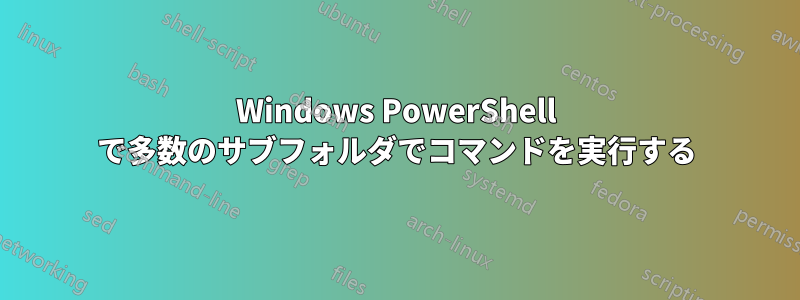 Windows PowerShell で多数のサブフォルダでコマンドを実行する