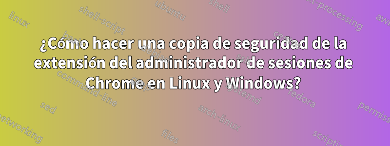 ¿Cómo hacer una copia de seguridad de la extensión del administrador de sesiones de Chrome en Linux y Windows?