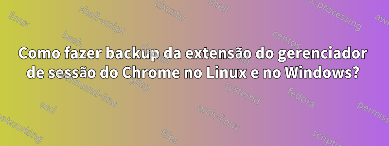 Como fazer backup da extensão do gerenciador de sessão do Chrome no Linux e no Windows?