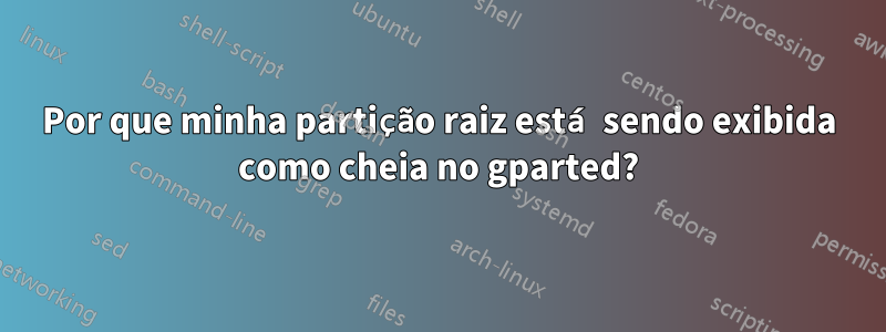 Por que minha partição raiz está sendo exibida como cheia no gparted?