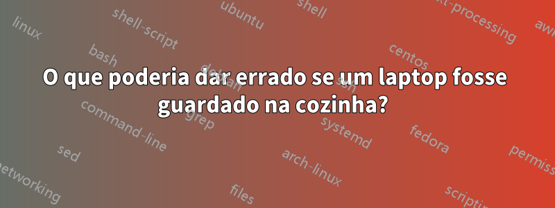 O que poderia dar errado se um laptop fosse guardado na cozinha? 