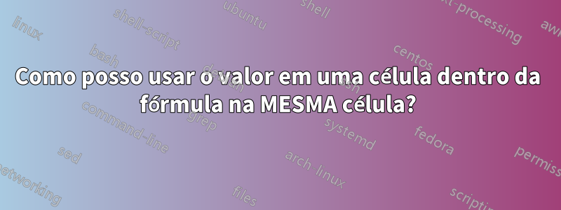 Como posso usar o valor em uma célula dentro da fórmula na MESMA célula?