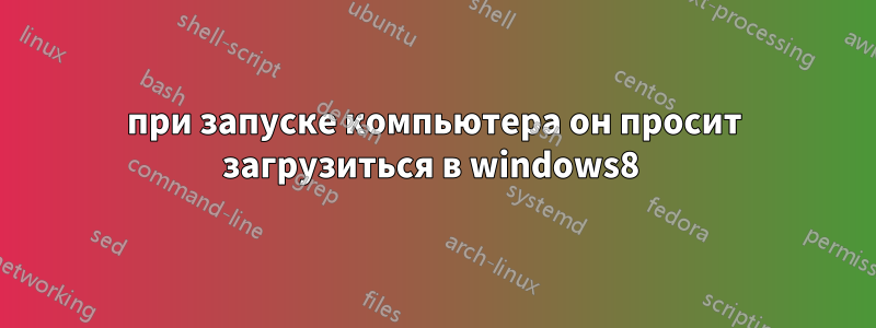 при запуске компьютера он просит загрузиться в windows8 