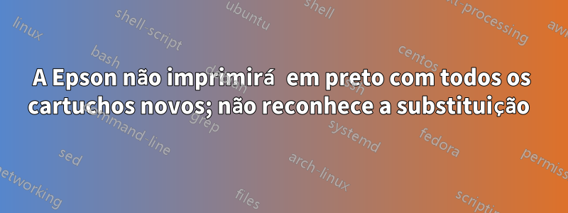 A Epson não imprimirá em preto com todos os cartuchos novos; não reconhece a substituição 