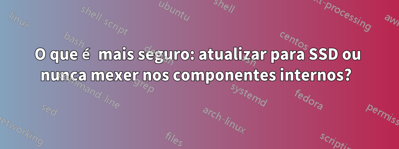 O que é mais seguro: atualizar para SSD ou nunca mexer nos componentes internos? 