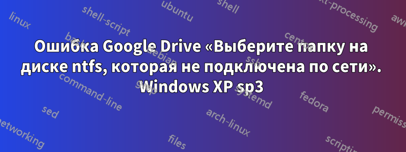 Ошибка Google Drive «Выберите папку на диске ntfs, которая не подключена по сети». Windows XP sp3