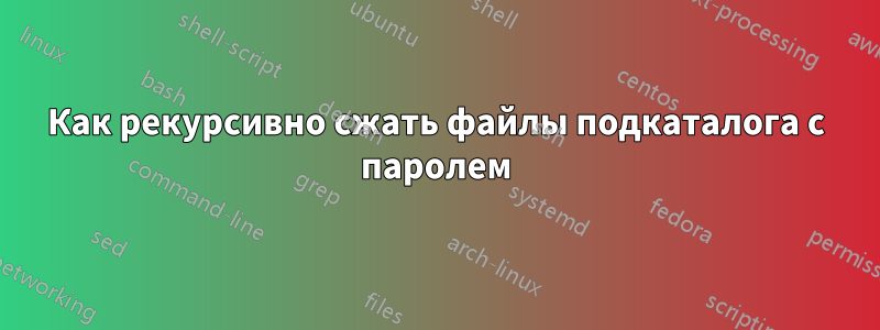 Как рекурсивно сжать файлы подкаталога с паролем