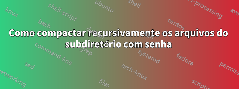 Como compactar recursivamente os arquivos do subdiretório com senha