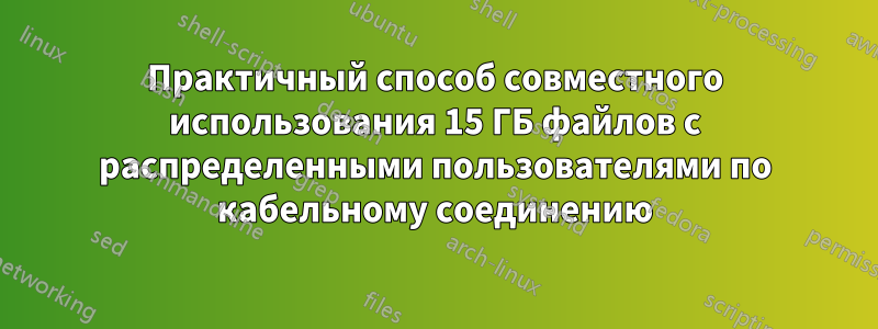 Практичный способ совместного использования 15 ГБ файлов с распределенными пользователями по кабельному соединению