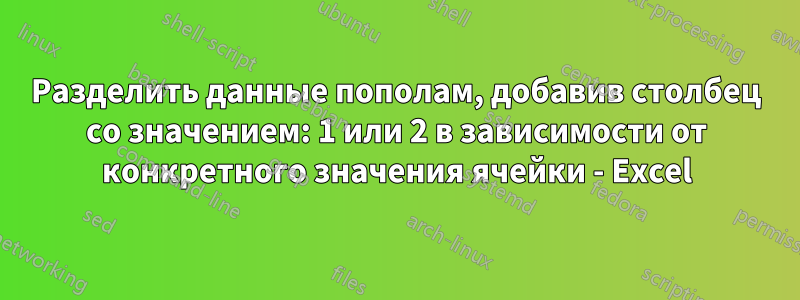 Разделить данные пополам, добавив столбец со значением: 1 или 2 в зависимости от конкретного значения ячейки - Excel