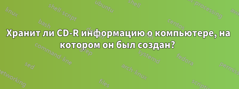 Хранит ли CD-R информацию о компьютере, на котором он был создан? 