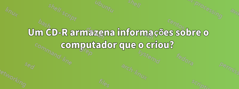 Um CD-R armazena informações sobre o computador que o criou? 