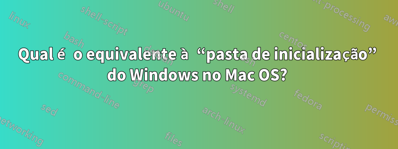 Qual é o equivalente à “pasta de inicialização” do Windows no Mac OS?