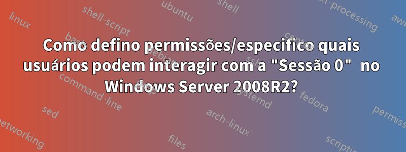 Como defino permissões/especifico quais usuários podem interagir com a "Sessão 0" no Windows Server 2008R2?