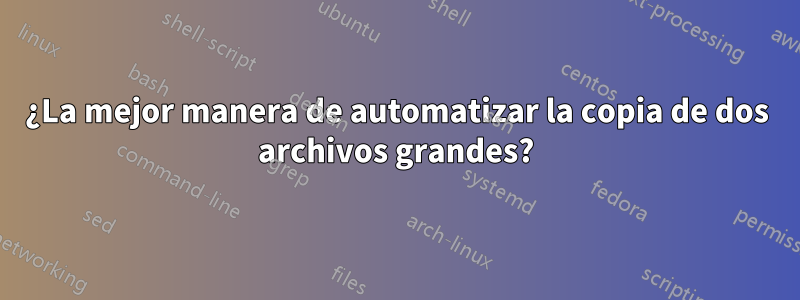 ¿La mejor manera de automatizar la copia de dos archivos grandes?