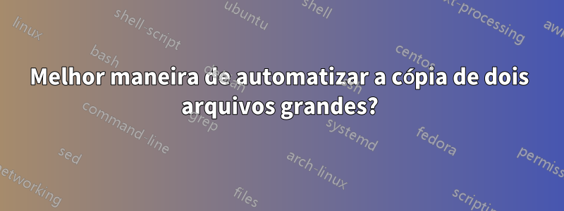 Melhor maneira de automatizar a cópia de dois arquivos grandes?