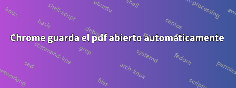 Chrome guarda el pdf abierto automáticamente